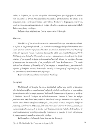 temas, os objetivos, os tipos de pesquisa e a intervenção do psicólogo junto à pessoas
com síndrome de Down. Os resultados indicaram a predominância da família e da
linguagem como temáticas tratadas, a prevalência de objetivos de pesquisa descritivos,
sendo as pesquisas, em sua maioria, de campo e, finalmente, a pouca representatividade
da intervenção do psicólogo.
       Palavras-chave: síndrome de Down; intervenção; Psicologia.


Abstract
        The objective of this research is to realize a revision of literature about Down syndrome,
as a focus in the psychological work. The literature concerning psychological interventions with
Down syndrome carrier is infrequent. It has been researched on the virtual Library of Psychology
portal, the expression “Down Syndrome”, the researches which were published between 2003 to
2008 performing the total of 39 researches, it has been created categories, in order with the specific
objectives of this research, to know, to be acquainted with the themes, the objectives, the kinds
of researches and the intervention of the psychologist with Down Syndrome carrier. The results
indicated an advantage of the family and of the language as treated thematic, prevalence of the
objectives of descriptive research; the researches are being in its majority of camp and finally, the
less representatives of intervention of the psychologist.
        Keywords: Down syndrome; intervention; Psychology.


Resumen
        El objetivo de está pesquisa fue con la finalidad de realizar una revisión de literatura
sobre el síndrome de Down, con enfoque en el trabajo de psicología. La literatura al respecto de las
intervenciones psicológicas con portadores del síndrome de Down es escaza. Se pesquiso en el sitio de
la Biblioteca Virtual de Psicología, por medio de la expresión «Síndrome de Down», los trabajos
publicados entre 2003 hasta 2008, completan el total de 39 trabajos. Fueron creadas categorías, de
acuerdo con los objetivos específicos de está pesquisa, como, conocer los temas, los objetivos, los tipos de
pesquisa y la intervención del psicólogo junto a las personas con síndrome de Down. Los resultados
indicaron la predominancia de la familia y del lenguaje como temas tratados, la prevalencia de
objetivos de la pesquisa descriptivos, siendo las pesquisas, en su mayoría, de campo y finalmente,
la poca representatividad de la intervención psicólogo.
        Palabras clave: síndrome de Down; intervención; Psicología.

Psic. da Ed., São Paulo, 30, 1º sem. de 2010, pp. 9-23                                                         21
 