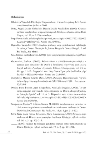 Referências
     Biblioteca Virtual de Psicologia. Disponível em: <www.bvs-psi.org.br> Acesso
            entre fevereiro e junho de 2008.
     Brito, Angela Maria Waked de; Dessen, Maria Auxiliadora. (1999). Crianças
            surdas e suas famílias: um panorama geral. Psicologia: reflexão e crítica. Porto
            Alegre, vol. 12, n. 2. Disponível em:
     http://www.scielo.br/scielo.php?script=sci_arttext&pid=S010279721999000
            12&1ng=pt&nrm=iso. Acesso em 24/08/07.
     Danielski, Vanderlei. (2001). Síndrome de Down: uma contribuição à habilitação
            da criança Down. Tradução de Jeanne Borgerth Duarte Rangel. 2. ed.
            São Paulo, Ave-Maria.
     Gil, Antônio Carlos Loureiro. (2002). Como elaborar projetos de pesquisa. São Paulo,
            Atlas.
     Guimarães, Sirlene. (2006). Relato sobre o atendimento psicológico a
            pessoas com síndrome de Down e familiares: entrevista com Maria
            Izabel Valente. Psicologia Argumento. Editora Champagnat, vol. 24, n.
            46, pp. 11-13. Disponível em: http://www2.pucpr.br/reol/index.php/
            PA?dd1=445&dd99=view Acesso em: 25/08/07.
     Micheletto, Marcos Ricardo Datti. (2004). Psicologia. Disponível em: <www.
            infomedgrp1.famerp.br/default.asp?id=38&mnu=38> Acesso em:
            15/05/08.
     Petean, Eucia Beatriz Lopes e Suguihura, Ana Luísa Magaldi. (2005). Ter um
            irmão especial: convivendo com a síndrome de Down. Revista Brasileira
            de Educação Especial, vol. 11, n. 3. Disponível em: <http://www.scielo.
            br/scielo.php?script=sci_arttext&pid=S1413-65382005000300009>
            Acesso em: 06/03/08.
     Serapompa, Marisa T. & Maia, Suzana M. (2006). Acolhimento e inclusão: da
            clínica ao acompanhamento escolar de um sujeito com síndrome de Down.
            Distúrbios da Comunicação. São Paulo, vol. 18, n. 3, pp. 313-322.
     Silva, Nara Liana Pereira & Dessen, Maria Auxiliadora. (2003). Crianças com
            síndrome de Down e suas interações familiares. Psicologia: reflexão e crítica,
            vol. 16, n. 3, pp. 503-514.
           . (2006). Padrões de interação genitores-crianças com e sem síndrome de
            Down. Psicologia: reflexão e crítica, vol. 19, n. 2, pp. 283-291.
22                                        Psic. da Ed., São Paulo, 30, 1º sem. de 2010, pp. 9-23
 