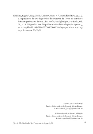Sunelaitis, Regina Cátia; Arruda, Débora Cristina & Marcom, Sônia Silva. (2007).
     A repercussão de um diagnóstico de síndrome de Down no cotidiano
     familiar: perspectiva da mãe. Acta Paulista de Enfermagem. São Paulo, vol.
     20, n. 3. Disponível em: http://www.scielo.br/scielo.php?script=sci_
     arttext&pid=S0103-21002007000300004&lng=pt&nrm=iso&tlng
     =pt Acesso em: 22/02/08.




                                                                  Débora Silva Guedes Folly
                                            Centro Universitário do Leste de Minas Gerais.
                                                     E-mail: debora_folly@yahoo.com.br

                                                      Maria do Rosário de Fátima Rodrigues
                                            Centro Universitário do Leste de Minas Gerais.
                                                        E-mail: rosariopsi@yahoo.com.br

Psic. da Ed., São Paulo, 30, 1º sem. de 2010, pp. 9-23                                        23
 