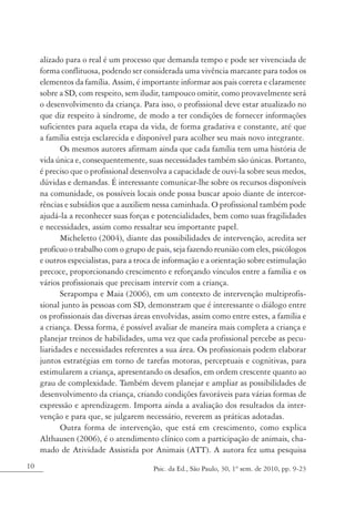 alizado para o real é um processo que demanda tempo e pode ser vivenciada de
     forma conflituosa, podendo ser considerada uma vivência marcante para todos os
     elementos da família. Assim, é importante informar aos pais correta e claramente
     sobre a SD, com respeito, sem iludir, tampouco omitir, como provavelmente será
     o desenvolvimento da criança. Para isso, o profissional deve estar atualizado no
     que diz respeito à síndrome, de modo a ter condições de fornecer informações
     suficientes para aquela etapa da vida, de forma gradativa e constante, até que
     a família esteja esclarecida e disponível para acolher seu mais novo integrante.
            Os mesmos autores afirmam ainda que cada família tem uma história de
     vida única e, consequentemente, suas necessidades também são únicas. Portanto,
     é preciso que o profissional desenvolva a capacidade de ouvi-la sobre seus medos,
     dúvidas e demandas. É interessante comunicar-lhe sobre os recursos disponíveis
     na comunidade, os possíveis locais onde possa buscar apoio diante de intercor-
     rências e subsídios que a auxiliem nessa caminhada. O profissional também pode
     ajudá-la a reconhecer suas forças e potencialidades, bem como suas fragilidades
     e necessidades, assim como ressaltar seu importante papel.
            Micheletto (2004), diante das possibilidades de intervenção, acredita ser
     profícuo o trabalho com o grupo de pais, seja fazendo reunião com eles, psicólogos
     e outros especialistas, para a troca de informação e a orientação sobre estimulação
     precoce, proporcionando crescimento e reforçando vínculos entre a família e os
     vários profissionais que precisam intervir com a criança.
            Serapompa e Maia (2006), em um contexto de intervenção multiprofis-
     sional junto às pessoas com SD, demonstram que é interessante o diálogo entre
     os profissionais das diversas áreas envolvidas, assim como entre estes, a família e
     a criança. Dessa forma, é possível avaliar de maneira mais completa a criança e
     planejar treinos de habilidades, uma vez que cada profissional percebe as pecu-
     liaridades e necessidades referentes a sua área. Os profissionais podem elaborar
     juntos estratégias em torno de tarefas motoras, perceptuais e cognitivas, para
     estimularem a criança, apresentando os desafios, em ordem crescente quanto ao
     grau de complexidade. Também devem planejar e ampliar as possibilidades de
     desenvolvimento da criança, criando condições favoráveis para várias formas de
     expressão e aprendizagem. Importa ainda a avaliação dos resultados da inter-
     venção e para que, se julgarem necessário, reverem as práticas adotadas.
            Outra forma de intervenção, que está em crescimento, como explica
     Althausen (2006), é o atendimento clínico com a participação de animais, cha-
     mado de Atividade Assistida por Animais (ATT). A autora fez uma pesquisa
10                                      Psic. da Ed., São Paulo, 30, 1º sem. de 2010, pp. 9-23
 