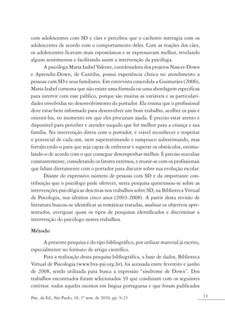com adolescentes com SD e cães e percebeu que o cachorro interagia com os
adolescentes de acordo com o comportamento deles. Com as reações dos cães,
os adolescentes ficavam mais espontâneos e se expressavam melhor, revelando
alguns sentimentos e facilitando assim a intervenção da psicóloga.
       A psicóloga Maria Izabel Valente, coordenadora dos projetos Nascer-Down
e Aprendiz-Down, de Curitiba, possui experiência clínica no atendimento a
pessoas com SD e seus familiares. Em entrevista concedida a Guimarães (2006),
Maria Izabel comenta que não existe uma fórmula ou uma abordagem específicas
para intervir com esse público, porque são muitas as variáveis e as particulari-
dades envolvidas no desenvolvimento do portador. Ela ensina que o profissional
deve estar bem informado para desenvolver um bom trabalho, acolher os pais e
orientá-los, no momento em que eles procuram ajuda. É preciso estar atento e
disponível para perceber e atender naquilo que for melhor para a criança e sua
família. Na intervenção direta com o portador, é viável reconhecer e respeitar
o potencial de cada um, nem superestimando e tampouco subestimando, mas
fortalecendo-o para que seja capaz de enfrentar e superar os obstáculos, estimu-
lando-o de acordo com o que consegue desempenhar melhor. É preciso reavaliar
constantemente, considerando os fatores externos, e reunir-se com os profissionais
que lidam diretamente com o portador para discutir sobre sua evolução escolar.
       Diante do expressivo número de pessoas com SD e da importante con-
tribuição que o psicólogo pode oferecer, nesta pesquisa questionou-se sobre as
intervenções psicológicas descritas nos trabalhos sobre SD, na Biblioteca Virtual
de Psicologia, nos últimos cinco anos (2003-2008). A partir desta revisão de
literatura buscou-se identificar as temáticas tratadas, analisar os objetivos apre-
sentados, averiguar quais os tipos de pesquisas identificados e discriminar a
intervenção do psicólogo nestes trabalhos.

Método
       A presente pesquisa é do tipo bibliográfico, por utilizar material já escrito,
especialmente no formato de artigo científico.
       Para a realização desta pesquisa bibliográfica, a base de dados, Biblioteca
Virtual de Psicologia (www.bvs-psi.org.br), foi acessada entre fevereiro e junho
de 2008, sendo utilizada para busca a expressão “síndrome de Down”. Dos
trabalhos encontrados foram selecionados 39 que condiziam com os seguintes
critérios: todos aqueles escritos em língua portuguesa e que foram publicados

Psic. da Ed., São Paulo, 30, 1º sem. de 2010, pp. 9-23                                  11
 