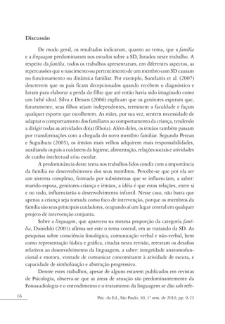 Discussão
            De modo geral, os resultados indicaram, quanto ao tema, que a família
     e a linguagem predominaram nos estudos sobre a SD, listados neste trabalho. A
     respeito da família, todos os trabalhos apresentaram, em diferentes aspectos, as
     repercussões que o nascimento ou pertencimento de um membro com SD causam
     no funcionamento ou dinâmica familiar. Por exemplo, Sunelaitis et al. (2007)
     descrevem que os pais ficam decepcionados quando recebem o diagnóstico e
     lutam para elaborar a perda do filho que até então havia sido imaginado como
     um bebê ideal. Silva e Dessen (2006) explicam que os genitores esperam que,
     futuramente, seus filhos sejam independentes, terminem a faculdade e façam
     qualquer esporte que escolherem. As mães, por sua vez, sentem necessidade de
     adaptar o comportamento dos familiares ao comportamento da criança, tendendo
     a dirigir todas as atividades do(a) filho(a). Além deles, os irmãos também passam
     por transformações com a chegada do novo membro familiar. Segundo Petean
     e Suguihura (2005), os irmãos mais velhos adquirem mais responsabilidades,
     auxiliando os pais a cuidarem da higiene, alimentação, relações sociais e atividades
     de cunho intelectual e/ou escolar.
            A predominância deste tema nos trabalhos lidos condiz com a importância
     da família no desenvolvimento dos seus membros. Percebe-se que por ela ser
     um sistema complexo, formado por subsistemas que se influenciam, a saber:
     marido-esposa, genitores-criança e irmãos, a idéia é que estas relações, entre si
     e no todo, influenciarão o desenvolvimento infantil. Nesse caso, não basta que
     apenas a criança seja tomada como foco de intervenção, porque os membros da
     família são seus principais cuidadores, ocupando aí um lugar central em qualquer
     projeto de intervenção conjunta.
            Sobre a linguagem, que apareceu na mesma proporção da categoria famí-
     lia, Danielski (2001) afirma ser este o tema central, em se tratando da SD. As
     pesquisas sobre consciência fonológica, comunicação verbal e não-verbal, bem
     como representação lúdica e gráfica, citadas nesta revisão, retratam os desafios
     relativos ao desenvolvimento da linguagem, a saber: integridade anatomofun-
     cional e motora, vontade de comunicar concomitante à atividade de escuta, e
     capacidade de simbolização e abstração progressiva.
            Dentre estes trabalhos, apesar de alguns estarem publicados em revistas
     de Psicologia, observa-se que as áreas de atuação são predominantemente da
     Fonoaudiologia e o entendimento e o tratamento da linguagem se dão sob refe-
16                                      Psic. da Ed., São Paulo, 30, 1º sem. de 2010, pp. 9-23
 