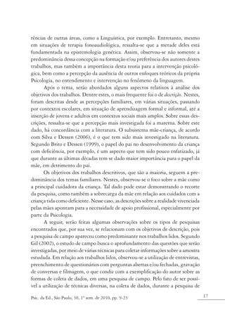 rências de outras áreas, como a Linguística, por exemplo. Entretanto, mesmo
em situações de terapia fonoaudiológica, ressalta-se que a metade deles está
fundamentada na epistemologia genética. Assim, observou-se não somente a
predominância dessa concepção na formação e/ou preferência dos autores destes
trabalhos, mas também a importância desta teoria para a intervenção psicoló-
gica, bem como a percepção da ausência de outros enfoques teóricos da própria
Psicologia, no entendimento e intervenção no fenômeno da linguagem. 	
      Após o tema, serão abordados alguns aspectos relativos à análise dos
objetivos dos trabalhos. Dentre estes, o mais frequente foi o de descrição. Nestes,
foram descritas desde as percepções familiares, em várias situações, passando
por contextos escolares, em situação de aprendizagem formal e informal, até a
inserção de jovens e adultos em contextos sociais mais amplos. Sobre essas des-
crições, ressalta-se que a percepção mais investigada foi a materna. Sobre este
dado, há concordância com a literatura. O subsistema mãe-criança, de acordo
com Silva e Dessen (2006), é o que tem sido mais investigado na literatura.
Segundo Brito e Dessen (1999), o papel do pai no desenvolvimento da criança
com deficiência, por exemplo, é um aspecto que tem sido pouco enfatizado, já
que durante as últimas décadas tem se dado maior importância para o papel da
mãe, em detrimento do pai.
      Os objetivos dos trabalhos descritivos, que são a maioria, seguem a pre-
dominância dos temas familiares. Nestes, observou-se o foco sobre a mãe como
a principal cuidadora da criança. Tal dado pode estar demonstrando o recorte
da pesquisa, como também a sobrecarga da mãe em relação aos cuidados com a
criança tida como deficiente. Nesse caso, as descrições sobre a realidade vivenciada
pelas mães apontam para a necessidade de apoio profissional, especialmente por
parte da Psicologia.
      A seguir, serão feitas algumas observações sobre os tipos de pesquisas
encontrados que, por sua vez, se relacionam com os objetivos de descrição, pois
a pesquisa de campo apareceu como predominante nos trabalhos lidos. Segundo
Gil (2002), o estudo de campo busca o aprofundamento das questões que serão
investigadas, por meio de várias técnicas para coletar informações sobre a amostra
estudada. Em relação aos trabalhos lidos, observou-se a utilização de entrevistas,
preenchimento de questionários com perguntas abertas e/ou fechadas, gravação
de conversas e filmagem, o que condiz com a exemplificação do autor sobre as
formas de coleta de dados, em uma pesquisa de campo. Pelo fato de ser possí-
vel a utilização de técnicas diversas, na coleta de dados, durante a pesquisa de

Psic. da Ed., São Paulo, 30, 1º sem. de 2010, pp. 9-23                                 17
 