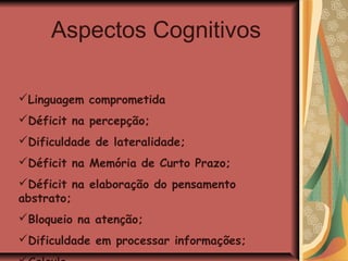 Aspectos Cognitivos

Linguagem comprometida
Déficit na percepção;
Dificuldade de lateralidade;
Déficit na Memória de Curto Prazo;
Déficit na elaboração do pensamento
abstrato;
Bloqueio na atenção;
Dificuldade em processar informações;
 