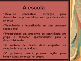 A escola
Deve-se      concentrar      esforços    para
desenvolver e potencializar as capacidades das
crianças
Valorizá-la e incentivá-la em seu processo
educacional
Proporcionar um ambiente de convivência em
grupo e oferecer oportunidades para o
desenvolvimento;
O método de ensino deve         respeitar   as
características individuais;
O professor deverá promover ações para
incluir estas crianças no grupo;
 