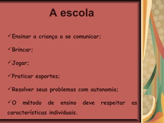 A escola
Ensinar a criança a se comunicar;

Brincar;

Jogar;

Praticar esportes;

Resolver seus problemas com autonomia;

O    método    de    ensino   deve   respeitar   as
características individuais.
 