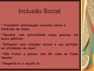 Inclusão Social

Transmitir informações corretas sobre a
Síndrome de Down;
Receber com naturalidade essas pessoas em
locais públicos;
Estimular suas relações sociais e sua partição
em atividades de lazer;
Não tratar a pessoa com SD como se fosse
‘doente’.
Respeitá-la e escutá-la.
 