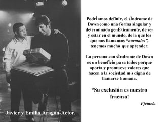 Javier y Emilio Aragón-Actor. Podríamos definir, el síndrome de Down   como una forma singular y determinada genéticamente, de ser y estar en el mundo, de la que los que nos llamamos “ normales”,  tenemos mucho que aprender. La persona con síndrome de Down es un beneficio para todos porque aporta y promueve valores que hacen a la sociedad más digna de llamarse humana. ¡Su exclusión es nuestro fracaso! Fjemeb. 