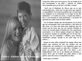 Pablo y Ainhoa Arteta-Cantante. Tengo doce años, pero no lo parece. Soy más bajito de lo que corresponde a mi edad y todavía no hablo correctamente, pero ya sé leer y escribir, y sumar. Nací con el síndrome de Down, que no es una enfermedad sino.... (buf, esto voy que tener que copiarlo es superdifícil) “un trastorno genético por el cual tengo tres unidades en el cromosoma 21 en lugar de las dos habituales” y el cuello más corto, y el pelo muy finito y liso ( a mi hermana le mola peinarme), y no pienso ni aprendo tan rápido como los demás niños. Voy al mismo colegio que mis hermanos, no al curso que me corresponde, sino a uno inferior, y dos horas al día viene a la clase una chica muy simpática que me ayuda con las cosas que más me cuestan. Durante el recreo me encanta jugar al baloncesto. Soy superbueno encestando y si se hacen equipos siempre me eligen de los primeros aunque soy patosillo, por eso de que mis  músculos son más blanditos y débiles; pero entreno muchísimo, porque cuando se me mete algo en la cabeza..... Dentro de unos años cambiaré de colegio. Dicen mis padres que entonces los que nos ayudan con mi reeducación, me enseñarán a ser autónomo, para que cuando sea mayor pueda ir cada día a trabajar y a ganar un sueldo. Así seré útil a los demás y más independiente (esto me lo ha dictado mi hermano, y quiere decir, que no tendré que pedir dinero a mis padres  para mis cosas y no depender de ellos) Suena guay, ¿verdad?   