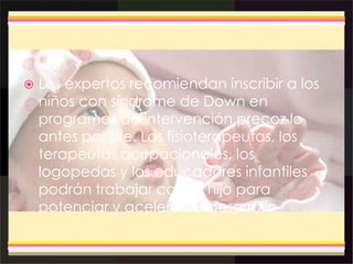  Los expertos recomiendan inscribir a los
niños con síndrome de Down en
programas de intervención precoz lo
antes posible. Los fisioterapeutas, los
terapeutas ocupacionales, los
logopedas y los educadores infantiles
podrán trabajar con su hijo para
potenciar y acelerar su desarrollo
 