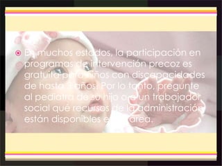  En muchos estados, la participación en
programas de intervención precoz es
gratuita para niños con discapacidades
de hasta 3 años. Por lo tanto, pregunte
al pediatra de su hijo o a un trabajador
social qué recursos de la administración
están disponibles en su área.
 