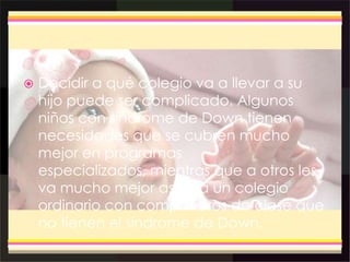  Decidir a qué colegio va a llevar a su
hijo puede ser complicado. Algunos
niños con síndrome de Down tienen
necesidades que se cubren mucho
mejor en programas
especializados, mientras que a otros les
va mucho mejor asistir a un colegio
ordinario con compañeros de clase que
no tienen el síndrome de Down.
 