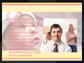  Muchos hacen la
transición a una vida
semiindependiente. Y
hay otros
que, aunque siguen
viviendo con sus
padres, son capaces
de trabajar fuera de
casa, sintiéndose
productivos y
encontrando su lugar
en la sociedad.
 