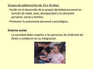 Grupos de adolescentes de 13 a 16 años:
- Incidir en el desarrollo de la propia identidad personal en
función de edad, sexo, discapacidad y la ubicación
personal, social y familiar.
- Promover la autonomía personal y psicológica.
Entorno social:
La sociedad debe respetar a las personas de síndrome de
Down y colaborar en su integración.
 