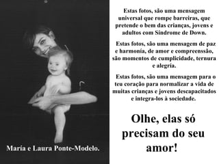 María e Laura Ponte-Modelo.
Estas fotos, são uma mensagem
universal que rompe barreiras, que
pretende o bem das crianças, jovens e
adultos com Síndrome de Down.
Estas fotos, são uma mensagem de paz
e harmonía, de amor e compreenssão,
são momentos de cumplicidade, ternura
e alegría.
Estas fotos, são uma mensagem para o
teu coração para normalizar a vida de
muitas crianças e jovens descapacitados
e integra-los à sociedade.
Olhe, elas só
precisam do seu
amor!
 