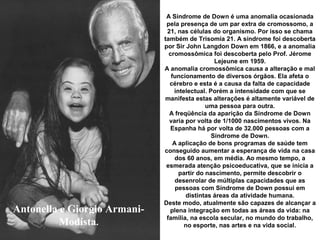 Antonella e Giorgio Armani-
Modista.
A Síndrome de Down é uma anomalia ocasionada
pela presença de um par extra de cromossomo, a
21, nas células do organismo. Por isso se chama
também de Trisomía 21. A síndrome foi descoberta
por Sir John Langdon Down em 1866, e a anomalia
cromossômica foi descoberta pelo Prof. Jérome
Lejeune em 1959.
A anomalia cromossômica causa a alteração e mal
funcionamento de diversos órgãos. Ela afeta o
cérebro e esta é a causa da falta de capacidade
intelectual. Porém a intensidade com que se
manifesta estas alterações é altamente variável de
uma pessoa para outra.
A freqüência da aparição da Síndrome de Down
varia por volta de 1/1000 nascimentos vivos. Na
Espanha há por volta de 32.000 pessoas com a
Síndrome de Down.
A aplicação de bons programas de saúde tem
conseguido aumentar a esperança de vida na casa
dos 60 anos, em média. Ao mesmo tempo, a
esmerada atenção psicoeducativa, que se inicia a
partir do nascimento, permite descobrir o
desenrolar de múltiplas capacidades que as
pessoas com Síndrome de Down possui em
distintas áreas da atividade humana.
Deste modo, atualmente são capazes de alcançar a
plena integração em todas as áreas da vida: na
família, na escola secular, no mundo do trabalho,
no esporte, nas artes e na vida social.
 