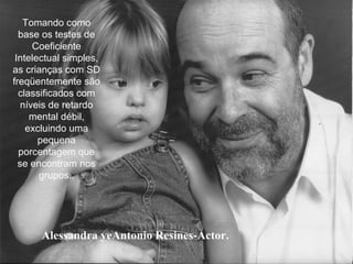 Alessandra yeAntonio Resines-Actor.
Tomando como
base os testes de
Coeficiente
Intelectual simples,
as crianças com SD
freqüentemente são
classificados com
níveis de retardo
mental débil,
excluindo uma
pequena
porcentagem que
se encontram nos
grupos..
 