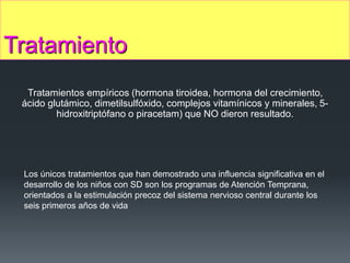 Tratamiento
Tratamientos empíricos (hormona tiroidea, hormona del crecimiento,
ácido glutámico, dimetilsulfóxido, complejos vitamínicos y minerales, 5-
hidroxitriptófano o piracetam) que NO dieron resultado.
Los únicos tratamientos que han demostrado una influencia significativa en el
desarrollo de los niños con SD son los programas de Atención Temprana,
orientados a la estimulación precoz del sistema nervioso central durante los
seis primeros años de vida
 