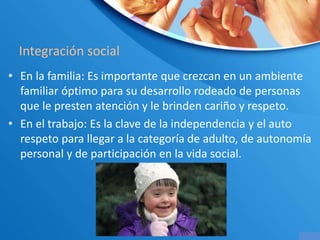 Integración social
• En la familia: Es importante que crezcan en un ambiente
familiar óptimo para su desarrollo rodeado de personas
que le presten atención y le brinden cariño y respeto.
• En el trabajo: Es la clave de la independencia y el auto
respeto para llegar a la categoría de adulto, de autonomía
personal y de participación en la vida social.
 
