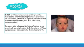 MIOPÍA 
Del 8% al 50% de los pacientes con SD presentan 
miopía se ha determinado una prevalencia aproximada 
del 10% al 1...