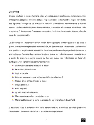 Desarrollo
En cada célula en el cuerpo humano existe un núcleo, donde se almacena material genético
en los genes. Los genes llevan los códigos responsables de todos nuestros rasgos heredados
y se agrupan a lo largo de las estructuras llamadas cromosomas. Normalmente, el núcleo
de cada célula contiene 23 pares de cromosomas, la mitad de los cuales se heredan de cada
progenitor. El Síndrome de Down ocurre cuando un individuo tiene una total o parcial copia
extra del cromosoma 21.
Los síntomas del síndrome de Down varían de una persona a otra y pueden ir de leves a
graves. Sin importar la gravedad de la afección, las personas con síndrome de Down tienen
una apariencia ampliamente reconocida: la cabeza puede ser más pequeña de lo normal y
anormalmente formada. Por ejemplo, la cabeza puede ser redonda con una zona plana en
la parte de atrás. La esquina interna de los ojos puede ser redondeada en lugar de
puntiaguda. Los signos físicos comunes incluyen:
Disminución del tono muscular al nacer
Exceso de piel en la nuca
Nariz achatada
Uniones separadas entre los huesos del cráneo (suturas)
Pliegue único en la palma de la mano
Orejas pequeñas
Boca pequeña
Ojos inclinados hacia arriba
Manos cortas y anchas con dedos cortos
Manchas blancas en la parte coloreada del ojo (manchas de Brushfield)
El desarrollo físico es a menudo más lento de lo normal. La mayoría de los niños que tienen
síndrome de Down nunca alcanzan la estatura adulta promedio.
2
 