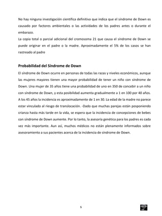 No hay ninguna investigación científica definitiva que indica que el síndrome de Down es
causado por factores ambientales o las actividades de los padres antes o durante el
embarazo.
La copia total o parcial adicional del cromosoma 21 que causa el síndrome de Down se
puede originar en el padre o la madre. Aproximadamente el 5% de los casos se han
rastreado al padre
Probabilidad del Síndrome de Down
El síndrome de Down ocurre en personas de todas las razas y niveles económicos, aunque
las mujeres mayores tienen una mayor probabilidad de tener un niño con síndrome de
Down. Una mujer de 35 años tiene una probabilidad de uno en 350 de concebir a un niño
con síndrome de Down, y esta posibilidad aumenta gradualmente a 1 en 100 por 40 años.
A los 45 años la incidencia es aproximadamente de 1 en 30. La edad de la madre no parece
estar vinculado al riesgo de translocación. -Dado que muchas parejas están posponiendo
crianza hasta más tarde en la vida, se espera que la incidencia de concepciones de bebes
con síndrome de Down aumente. Por lo tanto, la asesoría genética para los padres es cada
vez más importante. Aun así, muchos médicos no están plenamente informados sobre
asesoramiento a sus pacientes acerca de la incidencia de síndrome de Down.
5
 