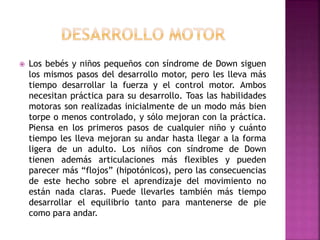  Los bebés y niños pequeños con síndrome de Down siguen
los mismos pasos del desarrollo motor, pero les lleva más
tiempo desarrollar la fuerza y el control motor. Ambos
necesitan práctica para su desarrollo. Toas las habilidades
motoras son realizadas inicialmente de un modo más bien
torpe o menos controlado, y sólo mejoran con la práctica.
Piensa en los primeros pasos de cualquier niño y cuánto
tiempo les lleva mejoran su andar hasta llegar a la forma
ligera de un adulto. Los niños con síndrome de Down
tienen además articulaciones más flexibles y pueden
parecer más “flojos” (hipotónicos), pero las consecuencias
de este hecho sobre el aprendizaje del movimiento no
están nada claras. Puede llevarles también más tiempo
desarrollar el equilibrio tanto para mantenerse de pie
como para andar.
 