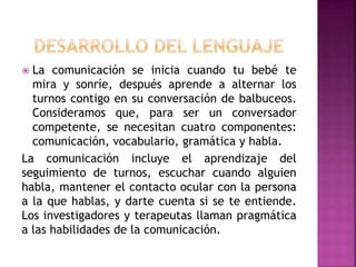  La comunicación se inicia cuando tu bebé te
mira y sonríe, después aprende a alternar los
turnos contigo en su conversación de balbuceos.
Consideramos que, para ser un conversador
competente, se necesitan cuatro componentes:
comunicación, vocabulario, gramática y habla.
La comunicación incluye el aprendizaje del
seguimiento de turnos, escuchar cuando alguien
habla, mantener el contacto ocular con la persona
a la que hablas, y darte cuenta si se te entiende.
Los investigadores y terapeutas llaman pragmática
a las habilidades de la comunicación.
 