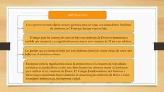 PREVENCIÓN
Los expertos recomiendan la asesoría genética para personas con antecedentes familiares
de síndrome de Down que deseen tener un hijo.
El riesgo para las mujeres de tener un hijo con síndrome de Down se incrementa a
medida que envejecen y es significativamente mayor entre mujeres de 35 años en adelante.
Las parejas que ya tienen un bebé con este síndrome tienen un mayor riesgo de tener otro
bebé con el mismo trastorno.
Exámenes como la translucencia nucal, la amniocentesis o la muestra de vellosidades
coriónicas se pueden llevar a cabo en el feto durante los primeros meses del embarazo
para verificar si hay síndrome de Down. El Colegio Estadounidense de Obstetras y
Ginecólogos recomienda hacer exámenes de detección para síndrome de Down a todas
las mujeres embarazadas, sin importar la edad.
 