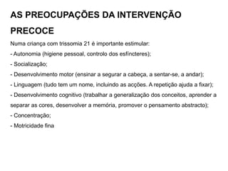 AS PREOCUPAÇÕES DA INTERVENÇÃO
PRECOCE
Numa criança com trissomia 21 é importante estimular:
- Autonomia (higiene pessoal, controlo dos esfíncteres);
- Socialização;
- Desenvolvimento motor (ensinar a segurar a cabeça, a sentar-se, a andar);
- Linguagem (tudo tem um nome, incluindo as acções. A repetição ajuda a fixar);
- Desenvolvimento cognitivo (trabalhar a generalização dos conceitos, aprender a
separar as cores, desenvolver a memória, promover o pensamento abstracto);
- Concentração;
- Motricidade fina
 