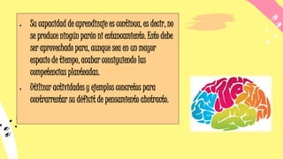 • Su capacidad de aprendizaje es continua, es decir, no
se produce ningún parón ni estancamiento. Esto debe
ser aprovechado para, aunque sea en un mayor
espacio de tiempo, acabar consiguiendo las
competencias planteadas.
• Utilizar actividades y ejemplos concretos para
contrarrestar su déficit de pensamiento abstracto.
 