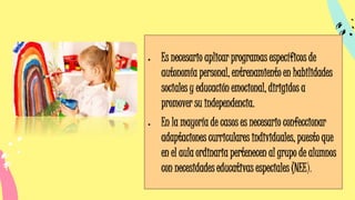 • Es necesario aplicar programas específicos de
autonomía personal, entrenamiento en habilidades
sociales y educación emocional, dirigidos a
promover su independencia.
• En la mayoría de casos es necesario confeccionar
adaptaciones curriculares individuales, puesto que
en el aula ordinaria pertenecen al grupo de alumnos
con necesidades educativas especiales (NEE).
 