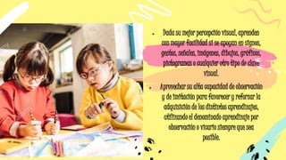 • Dada su mejor percepción visual, aprenden
con mayor facilidad si se apoyan en signos,
gestos, señales, imágenes, dibujos, gráficos,
pictogramas o cualquier otro tipo de clave
visual.
• Aprovechar su alta capacidad de observación
y de imitación para favorecer y reforzar la
adquisición de los distintos aprendizajes,
utilizando el denominado aprendizaje por
observación o vicario siempre que sea
posible.
 