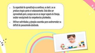 • Su capacidad de aprendizaje es continua, es decir, no se
produce ningún parón ni estancamiento. Esto debe ser
aprovechado para, aunque sea en un mayor espacio de tiempo,
acabar consiguiendo las competencias planteadas.
• Utilizar actividades y ejemplos concretos para contrarrestar su
déficit de pensamiento abstracto.
 