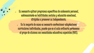 • Es necesario aplicar programas específicos de autonomía personal,
entrenamiento en habilidades sociales y educación emocional,
dirigidos a promover su independencia.
• En la mayoría de casos es necesario confeccionar adaptaciones
curriculares individuales, puesto que en el aula ordinaria pertenecen
al grupo de alumnos con necesidades educativas especiales (NEE).
 