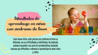 Dificultades de
aprendizaje en niños
con síndrome de Down
Como hemos dicho, cada persona con síndrome de Down es
diferente, con sus dificultades y habilidades. No obstante,
podemos encontrar una serie de características bastante
comunes que dificultan o retrasan el aprendizaje de estos niños
y niñas:
 