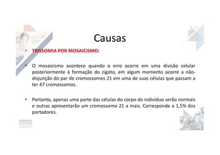 Causas
• TRISSOMIA POR MOSAICISMO:
• O mosaicismo acontece quando o erro ocorre em uma divisão celular
posteriormente à formação do zigoto, em algum momento ocorre a não-
disjunção do par de cromossomos 21 em uma de suas células que passam a
ter 47 cromossomos.
• Portanto, apenas uma parte das células do corpo do indivíduo serão normais
e outras apresentarão um cromossomo 21 a mais. Corresponde a 1,5% dos
portadores.
 