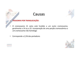 Causas
• TRISSOMIA POR TRANSLOCAÇÃO:
• O cromossomo 21 extra está fundido a um outro cromossomo,
geralmente o 14 ou o 22. Incorporação de uma porção cromossômica a
um cromossomo não homólogo
• Corresponde a 2,5% dos portadores
 