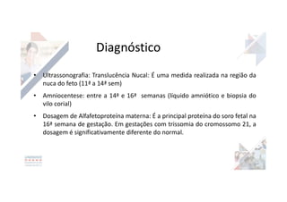 Diagnóstico
• Ultrassonografia: Translucência Nucal: É uma medida realizada na região da
nuca do feto (11ª a 14ª sem)
• Amniocentese: entre a 14ª e 16ª semanas (líquido amniótico e biopsia do
vilo corial)
• Dosagem de Alfafetoproteína materna: É a principal proteína do soro fetal na
16ª semana de gestação. Em gestações com trissomia do cromossomo 21, a
dosagem é significativamente diferente do normal.
 