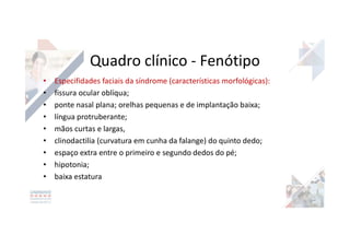 • Especifidades faciais da síndrome (características morfológicas):
• fissura ocular oblíqua;
• ponte nasal plana; orelhas pequenas e de implantação baixa;
• língua protruberante;
• mãos curtas e largas,
• clinodactilia (curvatura em cunha da falange) do quinto dedo;
• espaço extra entre o primeiro e segundo dedos do pé;
• hipotonia;
• baixa estatura
Quadro clínico - Fenótipo
 