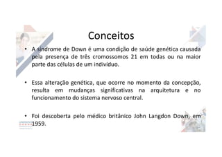 Conceitos
• A síndrome de Down é uma condição de saúde genética causada
pela presença de três cromossomos 21 em todas ou na maior
parte das células de um indivíduo.
• Essa alteração genética, que ocorre no momento da concepção,
resulta em mudanças significativas na arquitetura e no
funcionamento do sistema nervoso central.
• Foi descoberta pelo médico britânico John Langdon Down, em
1959.
 
