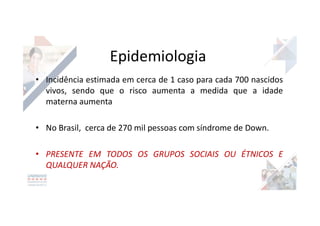 Epidemiologia
• Incidência estimada em cerca de 1 caso para cada 700 nascidos
vivos, sendo que o risco aumenta a medida que a idade
materna aumenta
• No Brasil, cerca de 270 mil pessoas com síndrome de Down.
• PRESENTE EM TODOS OS GRUPOS SOCIAIS OU ÉTNICOS E
QUALQUER NAÇÃO.
 
