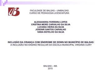 FACULDADE DE BALSAS – UNIBALSAS
CURSO DE PEDAGOGIA LICENCIATURA
INCLUSÃO DA CRIANÇA COM SÍNDROME DE DOWN NO MUNICÍPIO DE BALSAS:
A INCLUSÃO NO ENSINO REGULAR DA ESCOLA MUNICIPAL VIRGINIA CURY
BALSAS – MA
2015
ALESSANDRA FERREIRA LOPES
CRISTINA MEIRE CARVALHO DA SILVA
LUCIANA VIEIRA DA SILVA
JOSENIR SANTOS CARVALHO
VANIA BOTELHO DA SILVA
 