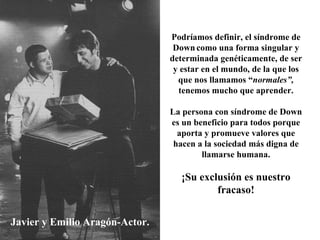 Javier y Emilio Aragón-Actor. Podríamos definir, el síndrome de Down   como una forma singular y determinada genéticamente, de ser y estar en el mundo, de la que los que nos llamamos “ normales”,  tenemos mucho que aprender. La persona con síndrome de Down es un beneficio para todos porque aporta y promueve valores que hacen a la sociedad más digna de llamarse humana. ¡Su exclusión es nuestro fracaso! 