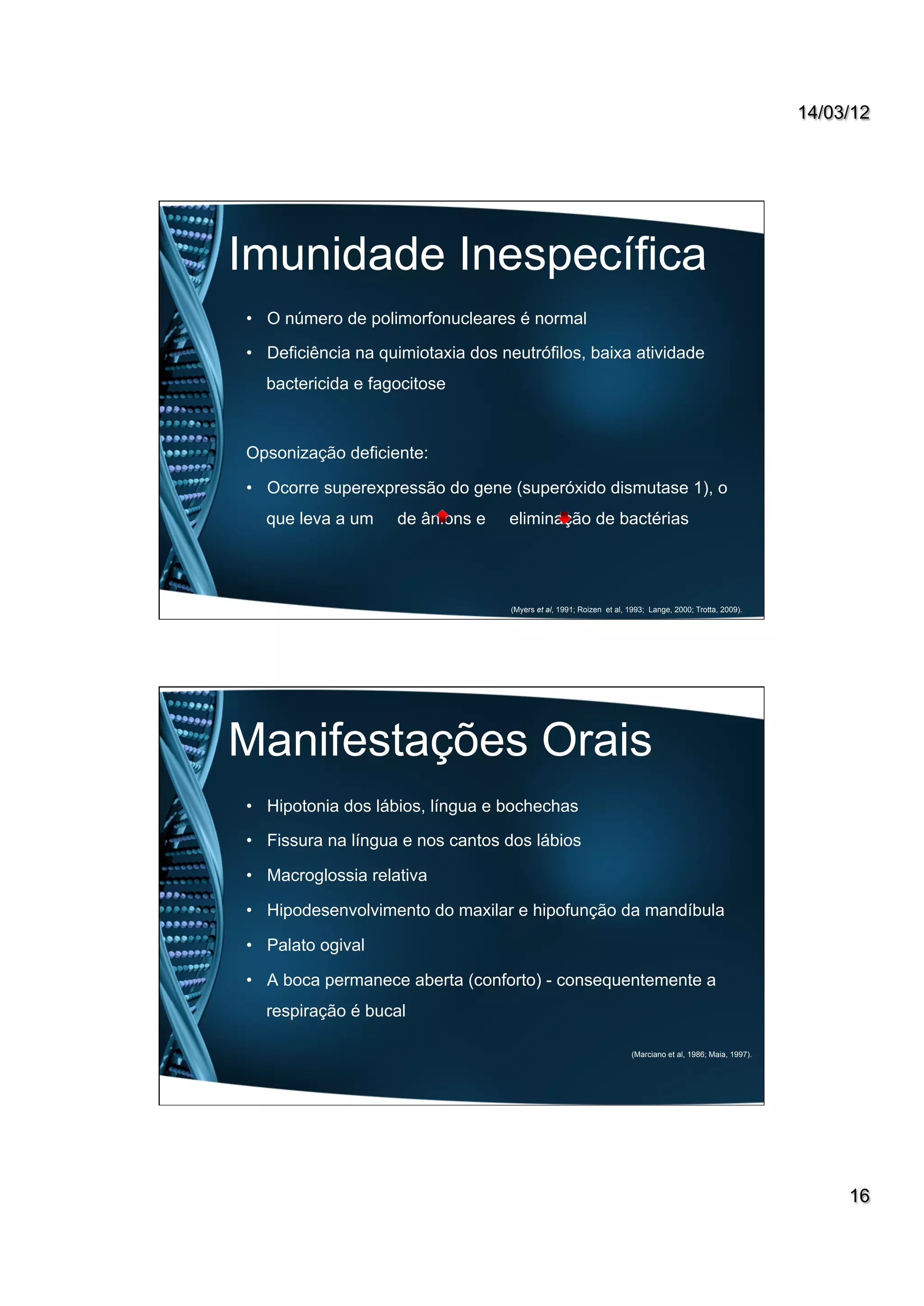 14/03/12
16
Imunidade Inespecífica
•  O número de polimorfonucleares é normal
•  Deficiência na quimiotaxia dos neutrófilos, baixa atividade
bactericida e fagocitose
Opsonização deficiente:
•  Ocorre superexpressão do gene (superóxido dismutase 1), o
que leva a um de ânions e eliminação de bactérias
(Myers et al, 1991; Roizen et al, 1993; Lange, 2000; Trotta, 2009).
Manifestações Orais
•  Hipotonia dos lábios, língua e bochechas
•  Fissura na língua e nos cantos dos lábios
•  Macroglossia relativa
•  Hipodesenvolvimento do maxilar e hipofunção da mandíbula
•  Palato ogival
•  A boca permanece aberta (conforto) - consequentemente a
respiração é bucal
(Marciano et al, 1986; Maia, 1997).
 
