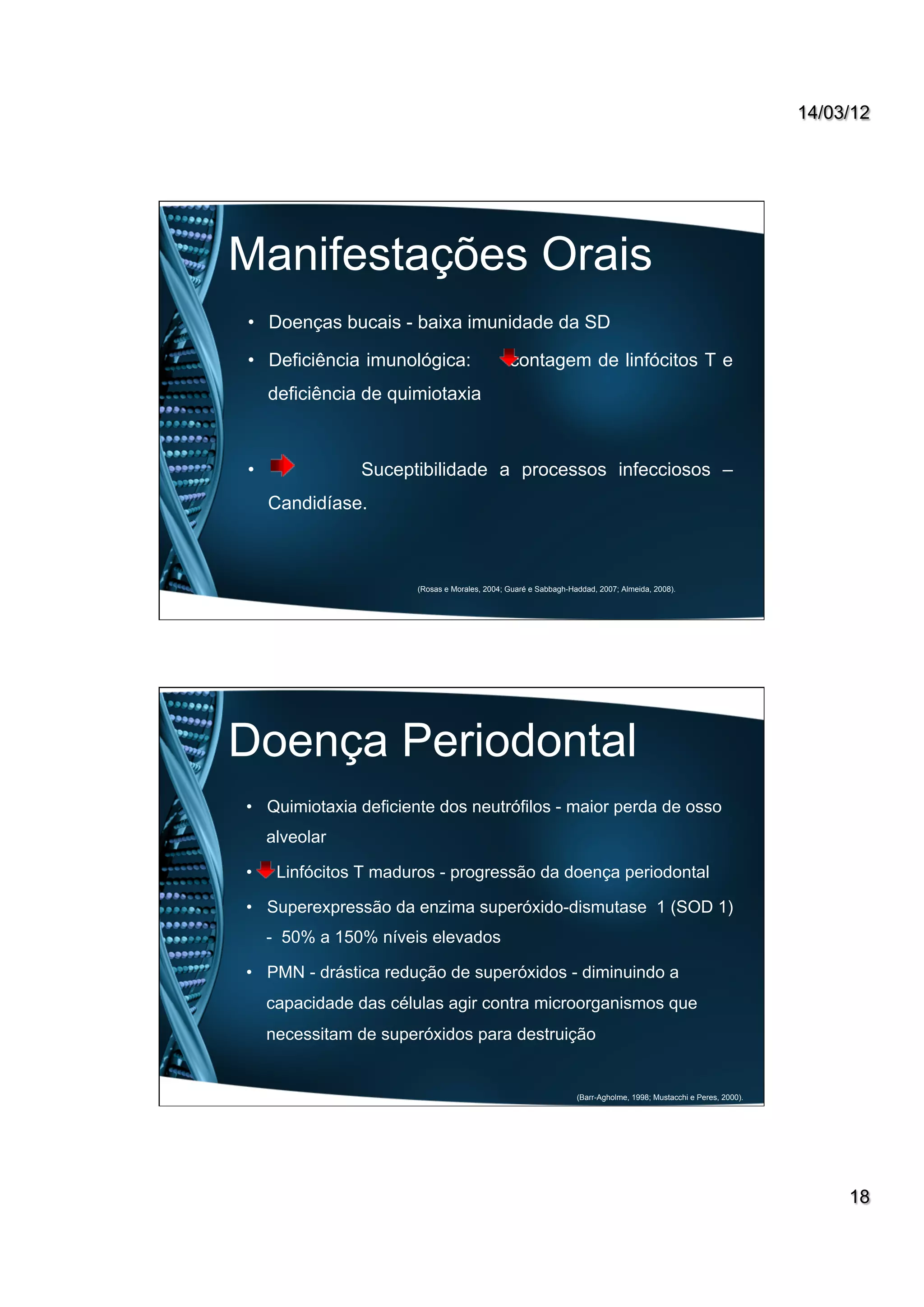 14/03/12
18
Manifestações Orais
•  Doenças bucais - baixa imunidade da SD
•  Deficiência imunológica: contagem de linfócitos T e
deficiência de quimiotaxia
•  Suceptibilidade a processos infecciosos –
Candidíase.
(Rosas e Morales, 2004; Guaré e Sabbagh-Haddad, 2007; Almeida, 2008).
Doença Periodontal
•  Quimiotaxia deficiente dos neutrófilos - maior perda de osso
alveolar
•  Linfócitos T maduros - progressão da doença periodontal
•  Superexpressão da enzima superóxido-dismutase 1 (SOD 1)
- 50% a 150% níveis elevados
•  PMN - drástica redução de superóxidos - diminuindo a
capacidade das células agir contra microorganismos que
necessitam de superóxidos para destruição
(Barr-Agholme, 1998; Mustacchi e Peres, 2000).
 