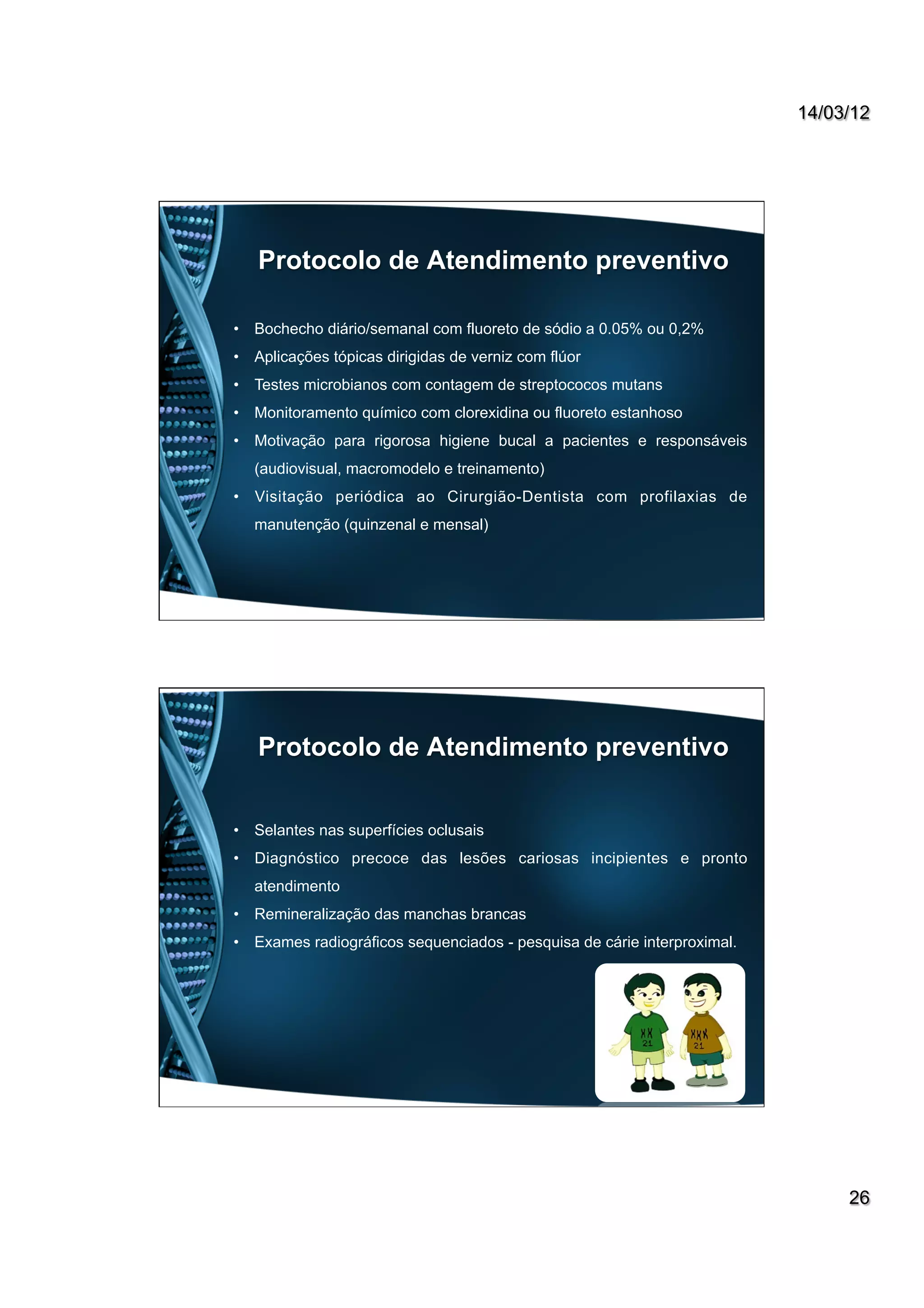 14/03/12
26
Protocolo de Atendimento preventivo
•  Bochecho diário/semanal com fluoreto de sódio a 0.05% ou 0,2%
•  Aplicações tópicas dirigidas de verniz com flúor
•  Testes microbianos com contagem de streptococos mutans
•  Monitoramento químico com clorexidina ou fluoreto estanhoso
•  Motivação para rigorosa higiene bucal a pacientes e responsáveis
(audiovisual, macromodelo e treinamento)
•  Visitação periódica ao Cirurgião-Dentista com profilaxias de
manutenção (quinzenal e mensal)
Protocolo de Atendimento preventivo
•  Selantes nas superfícies oclusais
•  Diagnóstico precoce das lesões cariosas incipientes e pronto
atendimento
•  Remineralização das manchas brancas
•  Exames radiográficos sequenciados - pesquisa de cárie interproximal.
 