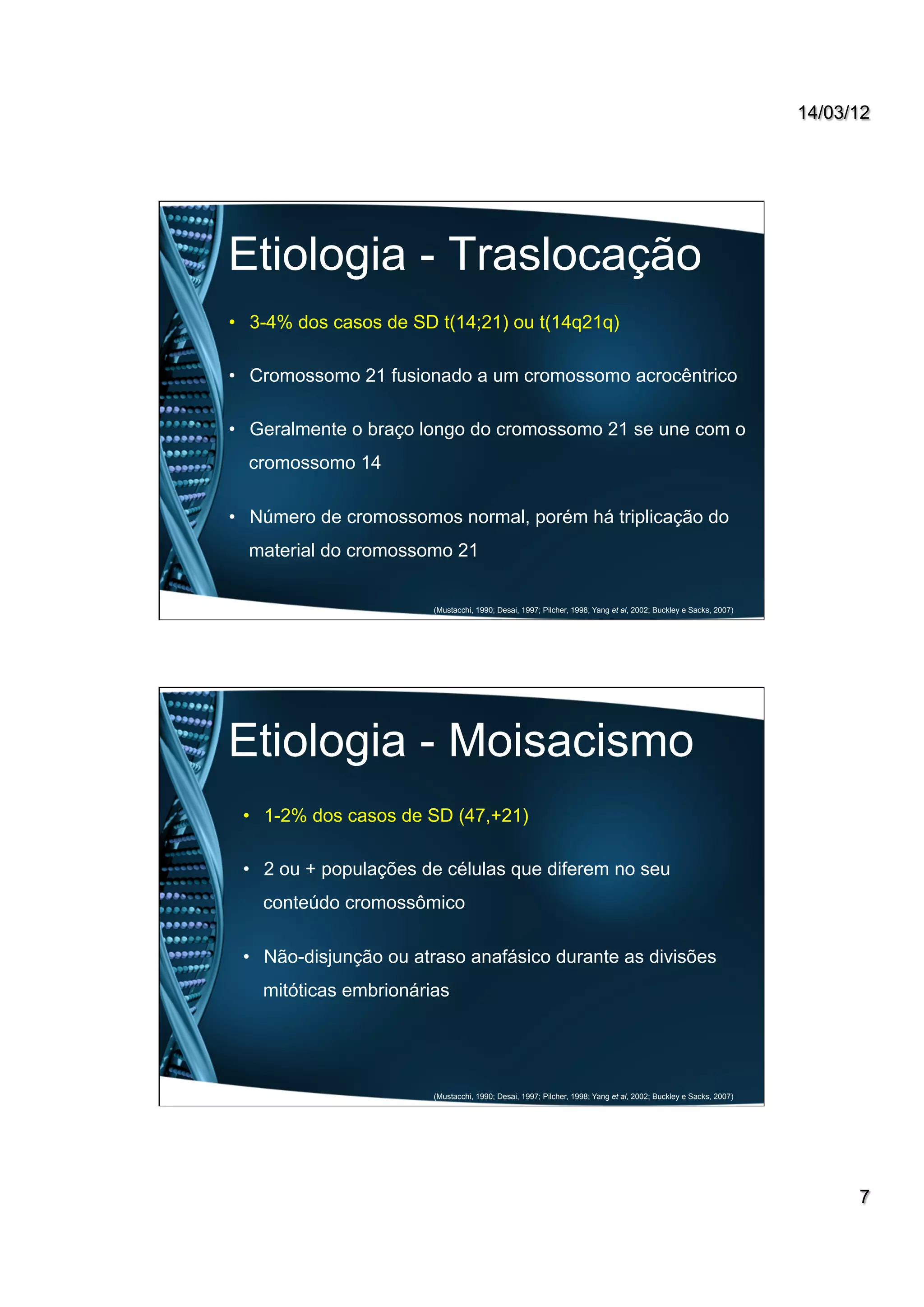 14/03/12
7
Etiologia - Traslocação
•  3-4% dos casos de SD t(14;21) ou t(14q21q)
•  Cromossomo 21 fusionado a um cromossomo acrocêntrico
•  Geralmente o braço longo do cromossomo 21 se une com o
cromossomo 14
•  Número de cromossomos normal, porém há triplicação do
material do cromossomo 21
(Mustacchi, 1990; Desai, 1997; Pilcher, 1998; Yang et al, 2002; Buckley e Sacks, 2007)
Etiologia - Moisacismo
•  1-2% dos casos de SD (47,+21)
•  2 ou + populações de células que diferem no seu
conteúdo cromossômico
•  Não-disjunção ou atraso anafásico durante as divisões
mitóticas embrionárias
(Mustacchi, 1990; Desai, 1997; Pilcher, 1998; Yang et al, 2002; Buckley e Sacks, 2007)
 