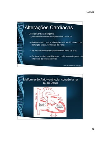 14/03/12
12
Alterações Cardíacas
•  Doença Cardíaca Congênita
–  prevalência de malformações entre 16 e 62%
–  defeitos mais comuns: alterações atrioventriculares com
disfunção septal, Tetralogia de Fallot
–  Se não tratados têm mortalidade em torno de 50%
–  Paciente adulto: morbidadades por hipertensão pulmonar
e falência do coração direito
(Desai, 1997; Alves et al., 2004; Trotta, 2009).
Malformação Átrio-ventricular congênita na
S. de Down
 