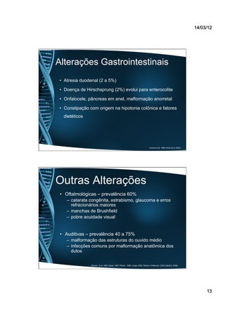 14/03/12
13
Alterações Gastrointestinais
•  Atresia duodenal (2 a 5%)
•  Doença de Hirschsprung (2%) evolui para enterocolite
•  Onfalocele, pâncreas em anel, malformação anorretal
•  Constipação com origem na hipotonia colônica e fatores
dietéticos
(Laroca et al, 1998; Alves et al, 2004).
Outras Alterações
•  Oftalmológicas – prevalência 60%
–  catarata congênita, estrabismo, glaucoma e erros
refracionários maiores
–  manchas de Brushfield
–  pobre acuidade visual
•  Auditivas – prevalência 40 a 75%
–  malformação das estruturas do ouvido médio
–  infecções comuns por malformação anatômica dos
dutos
(Roizen et al, 1993; Desai, 1997; Pilcher, 1998; Lange, 2000; Roisen e Patterson, 2003; Martins, 2008).
 
